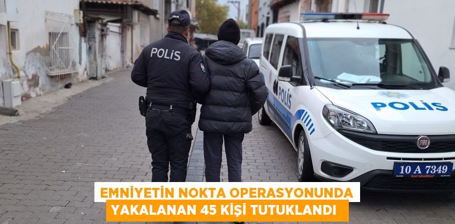 Emniyetin nokta operasyonunda yakalanan 45 kişi tutuklandı 