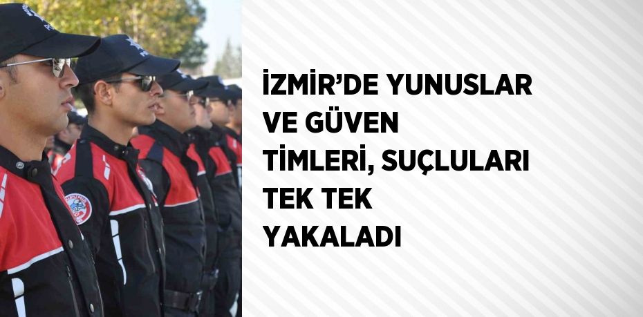 İZMİR’DE YUNUSLAR VE GÜVEN TİMLERİ, SUÇLULARI TEK TEK YAKALADI