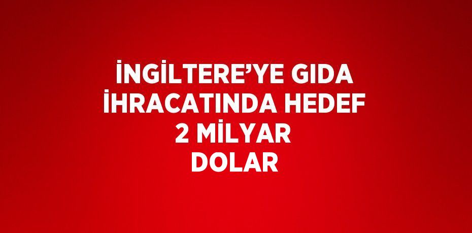 İNGİLTERE’YE GIDA İHRACATINDA HEDEF 2 MİLYAR DOLAR