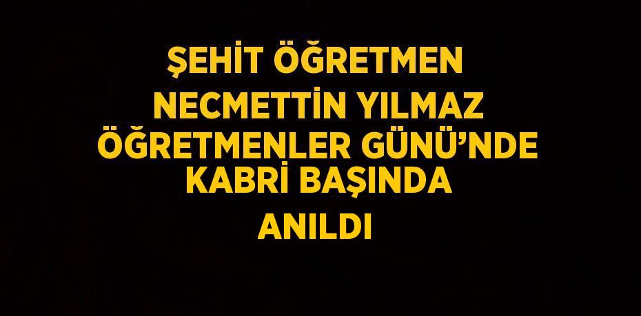 ŞEHİT ÖĞRETMEN NECMETTİN YILMAZ ÖĞRETMENLER GÜNÜ’NDE KABRİ BAŞINDA ANILDI