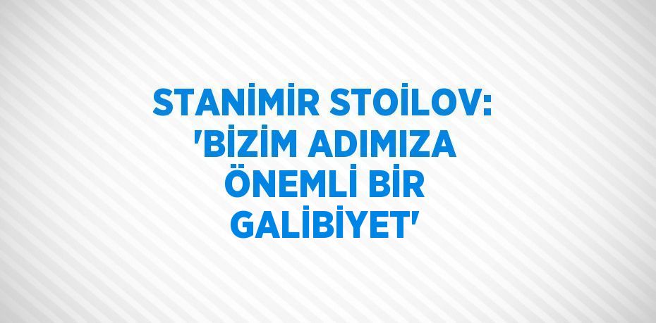 STANİMİR STOİLOV: 'BİZİM ADIMIZA ÖNEMLİ BİR GALİBİYET'