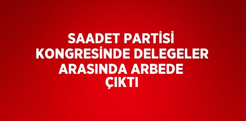 SAADET PARTİSİ KONGRESİNDE DELEGELER ARASINDA ARBEDE ÇIKTI