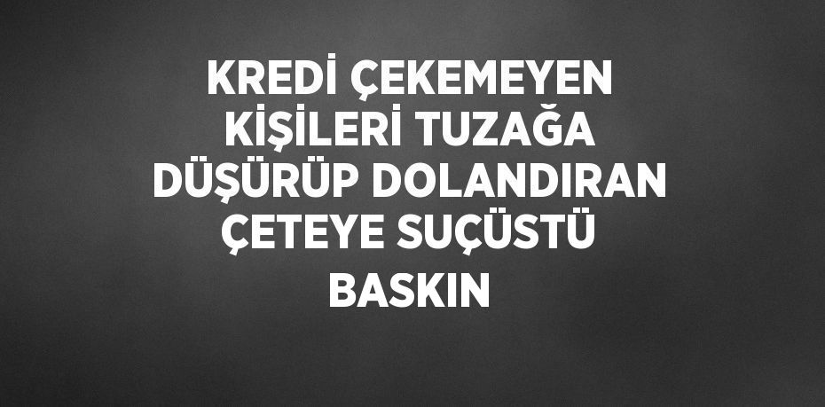 KREDİ ÇEKEMEYEN KİŞİLERİ TUZAĞA DÜŞÜRÜP DOLANDIRAN ÇETEYE SUÇÜSTÜ BASKIN