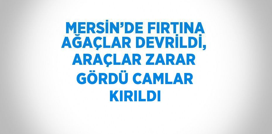 MERSİN’DE FIRTINA AĞAÇLAR DEVRİLDİ, ARAÇLAR ZARAR GÖRDÜ CAMLAR KIRILDI