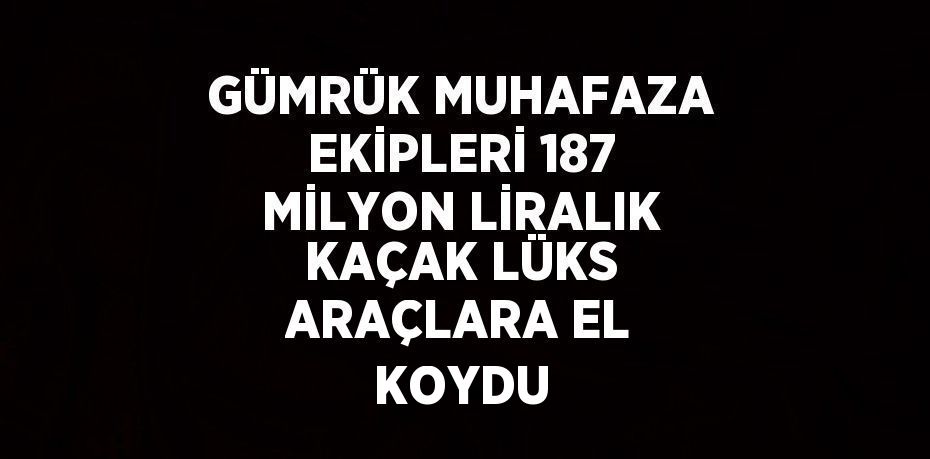 GÜMRÜK MUHAFAZA EKİPLERİ 187 MİLYON LİRALIK KAÇAK LÜKS ARAÇLARA EL KOYDU