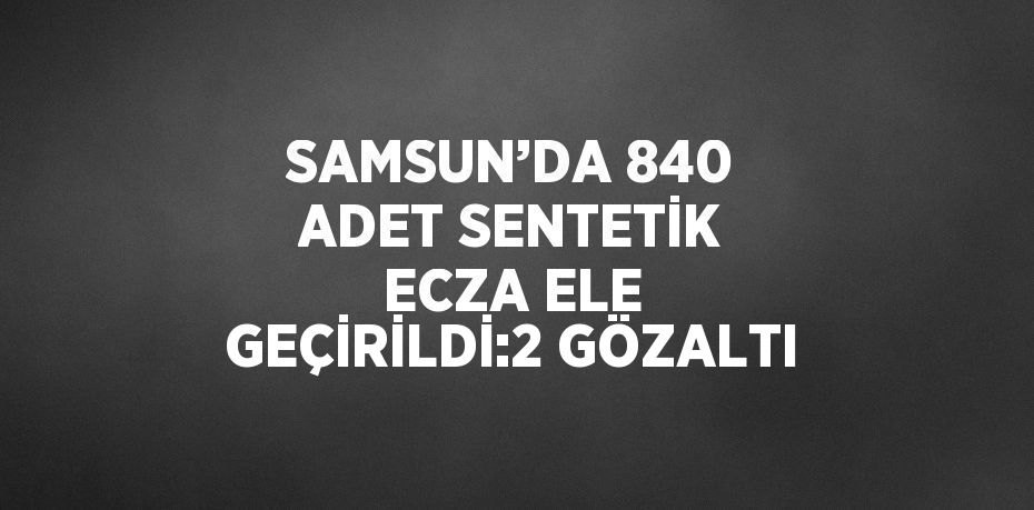 SAMSUN’DA 840 ADET SENTETİK ECZA ELE GEÇİRİLDİ:2 GÖZALTI