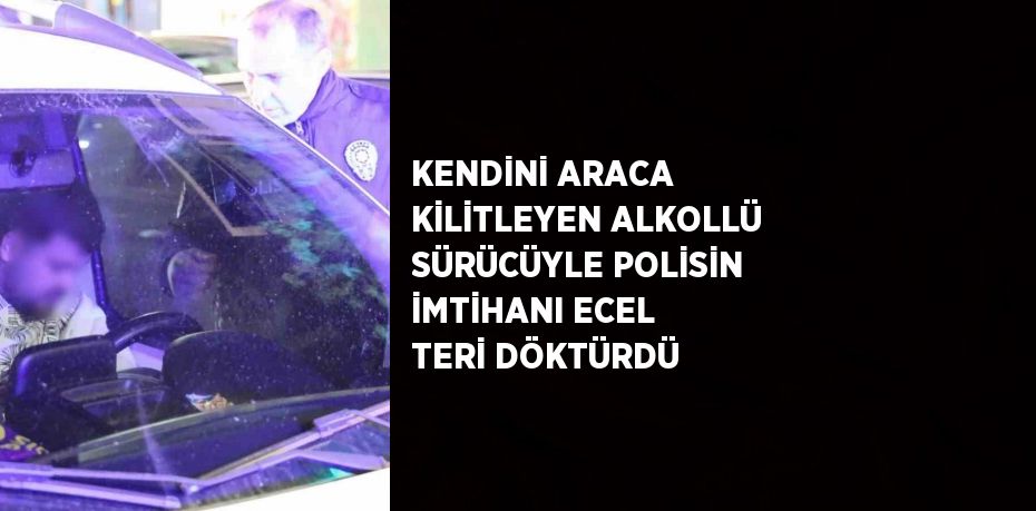 KENDİNİ ARACA KİLİTLEYEN ALKOLLÜ SÜRÜCÜYLE POLİSİN İMTİHANI ECEL TERİ DÖKTÜRDÜ