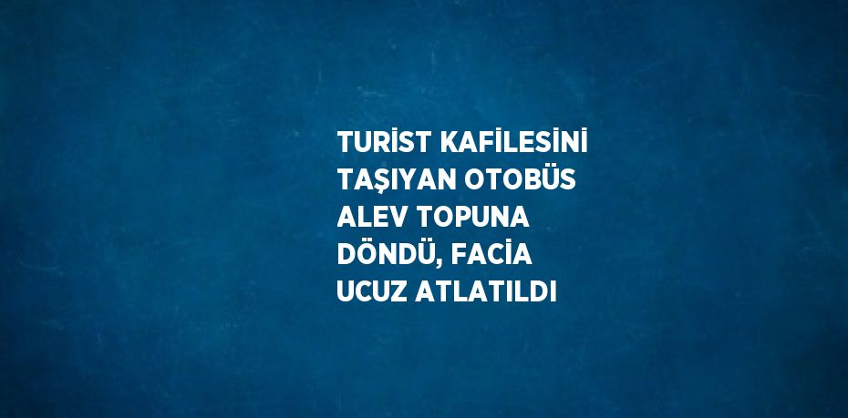 TURİST KAFİLESİNİ TAŞIYAN OTOBÜS ALEV TOPUNA DÖNDÜ, FACİA UCUZ ATLATILDI