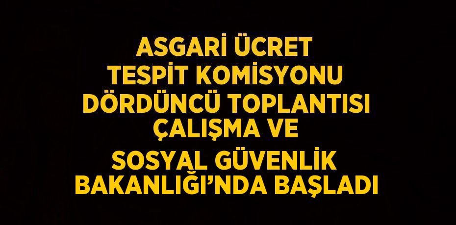 ASGARİ ÜCRET TESPİT KOMİSYONU DÖRDÜNCÜ TOPLANTISI ÇALIŞMA VE SOSYAL GÜVENLİK BAKANLIĞI’NDA BAŞLADI