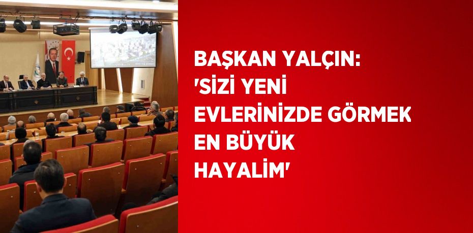 BAŞKAN YALÇIN: 'SİZİ YENİ EVLERİNİZDE GÖRMEK EN BÜYÜK HAYALİM'