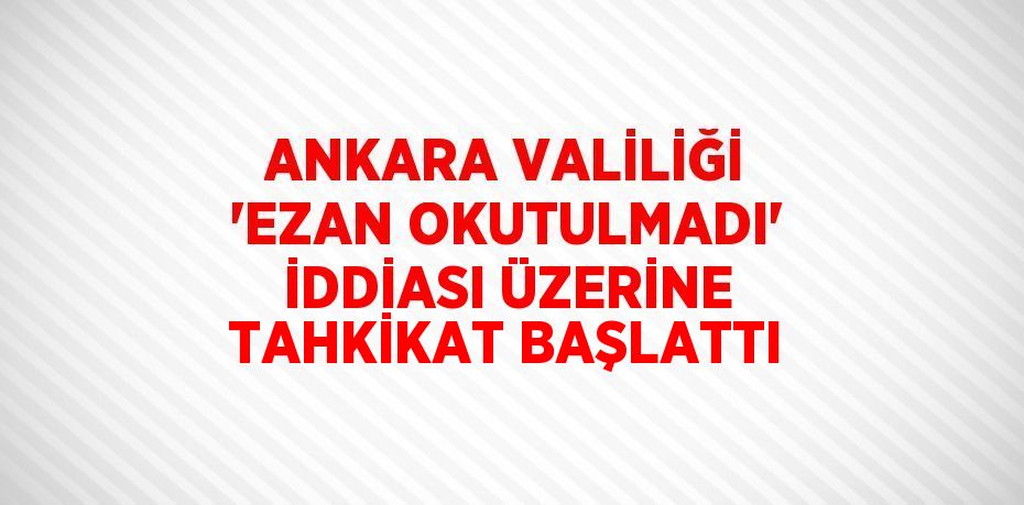 ANKARA VALİLİĞİ 'EZAN OKUTULMADI' İDDİASI ÜZERİNE TAHKİKAT BAŞLATTI