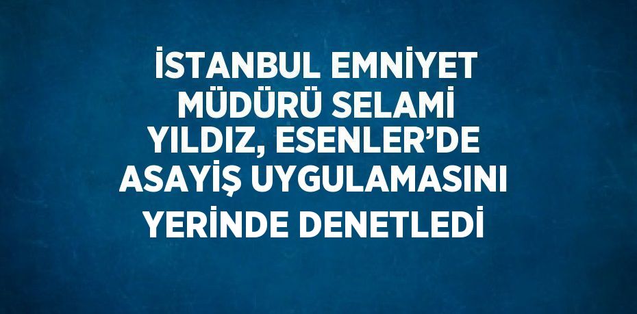 İSTANBUL EMNİYET MÜDÜRÜ SELAMİ YILDIZ, ESENLER’DE ASAYİŞ UYGULAMASINI YERİNDE DENETLEDİ