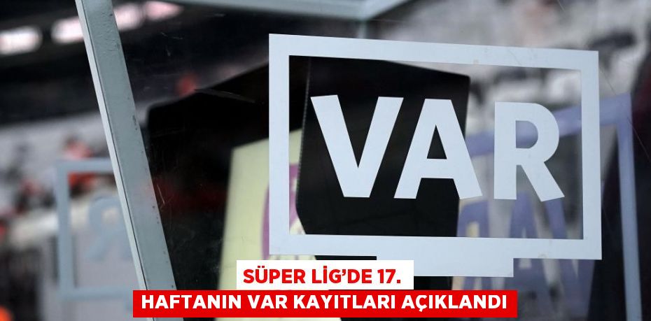 SÜPER LİG’DE 17. HAFTANIN VAR KAYITLARI AÇIKLANDI