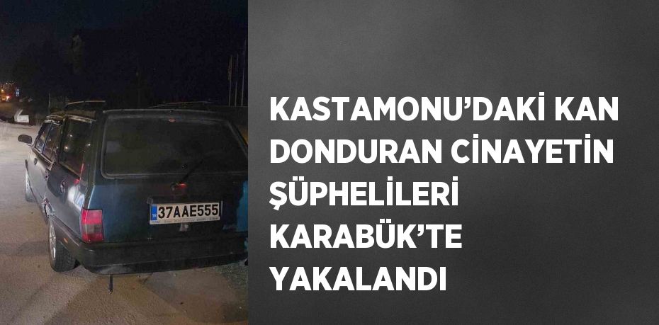 KASTAMONU’DAKİ KAN DONDURAN CİNAYETİN ŞÜPHELİLERİ KARABÜK’TE YAKALANDI