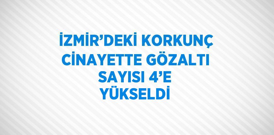 İZMİR’DEKİ KORKUNÇ CİNAYETTE GÖZALTI SAYISI 4’E YÜKSELDİ