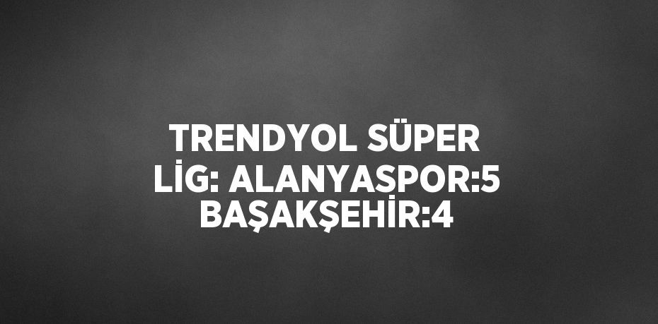 TRENDYOL SÜPER LİG: ALANYASPOR:5 BAŞAKŞEHİR:4