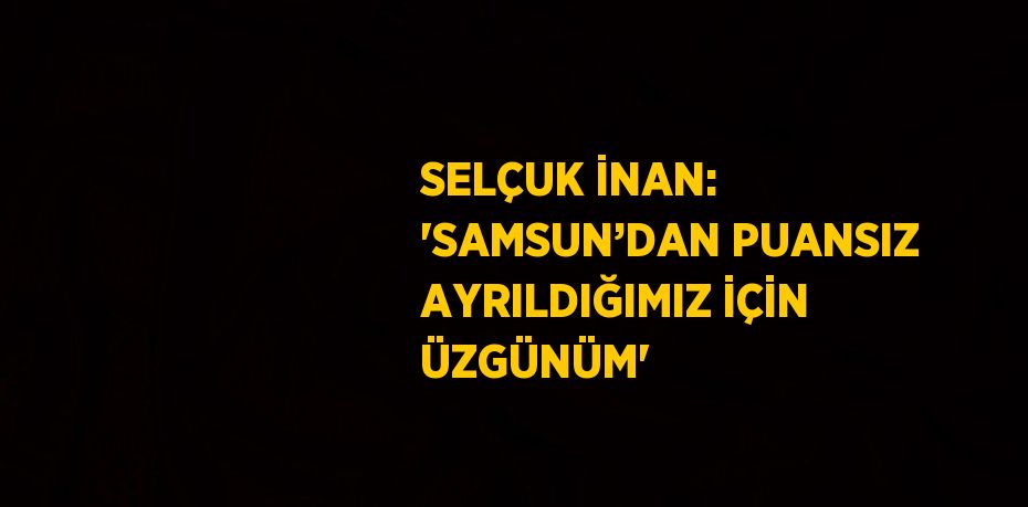 SELÇUK İNAN: 'SAMSUN’DAN PUANSIZ AYRILDIĞIMIZ İÇİN ÜZGÜNÜM'