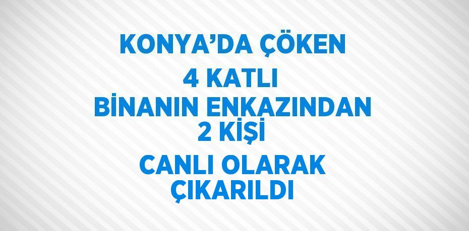 KONYA’DA ÇÖKEN 4 KATLI BİNANIN ENKAZINDAN 2 KİŞİ CANLI OLARAK ÇIKARILDI