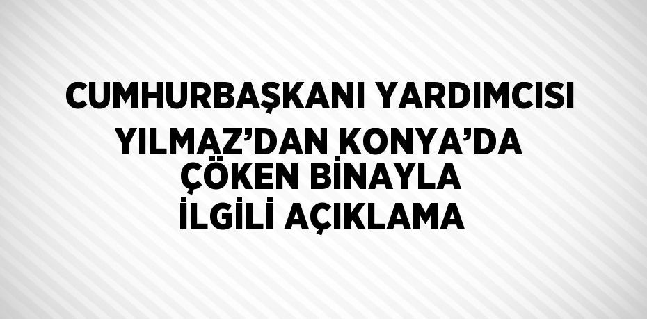 CUMHURBAŞKANI YARDIMCISI YILMAZ’DAN KONYA’DA ÇÖKEN BİNAYLA İLGİLİ AÇIKLAMA