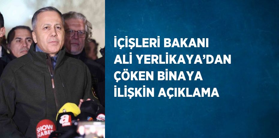 İÇİŞLERİ BAKANI ALİ YERLİKAYA’DAN ÇÖKEN BİNAYA İLİŞKİN AÇIKLAMA