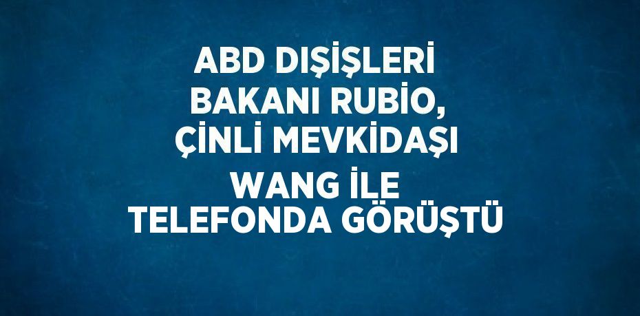 ABD DIŞİŞLERİ BAKANI RUBİO, ÇİNLİ MEVKİDAŞI WANG İLE TELEFONDA GÖRÜŞTÜ