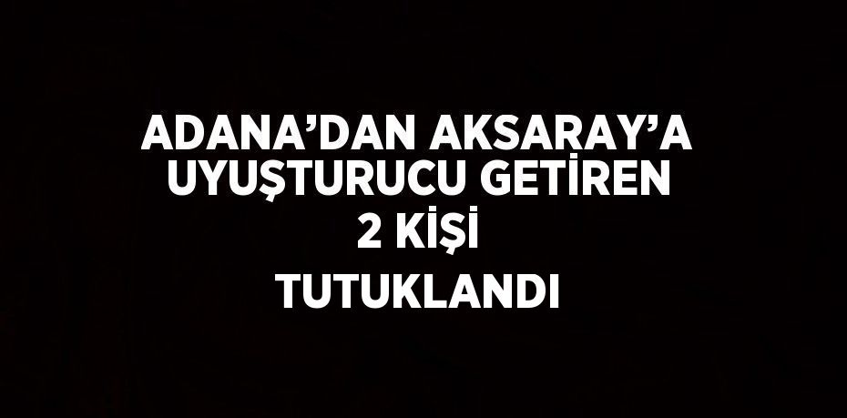 ADANA’DAN AKSARAY’A UYUŞTURUCU GETİREN 2 KİŞİ TUTUKLANDI