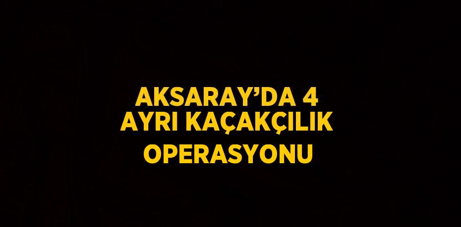 AKSARAY’DA 4 AYRI KAÇAKÇILIK OPERASYONU