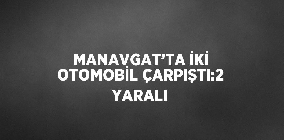 MANAVGAT’TA İKİ OTOMOBİL ÇARPIŞTI:2 YARALI