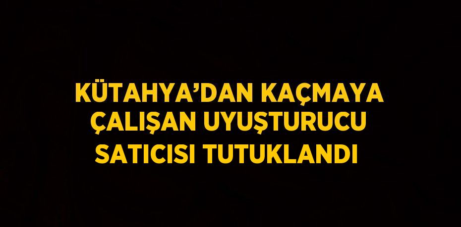 KÜTAHYA’DAN KAÇMAYA ÇALIŞAN UYUŞTURUCU SATICISI TUTUKLANDI