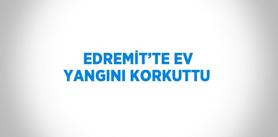 EDREMİT’TE EV YANGINI KORKUTTU