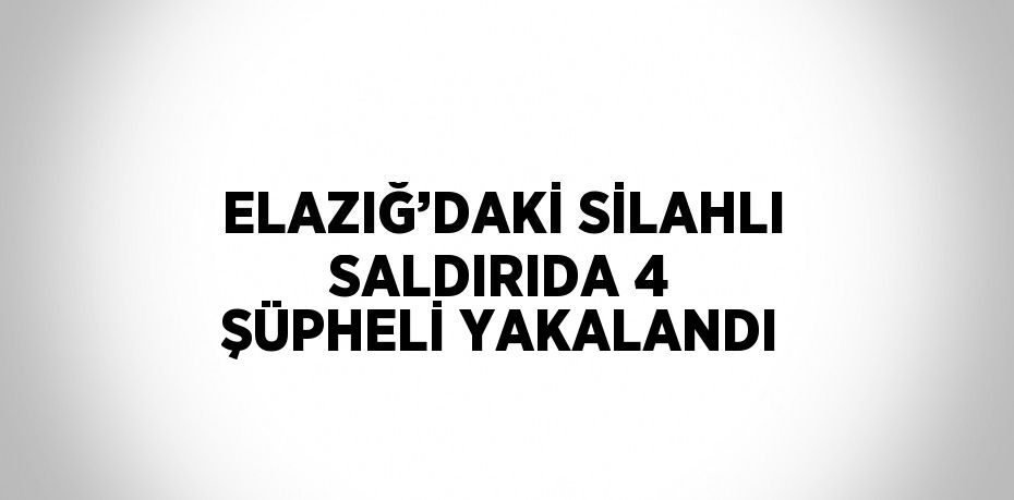 ELAZIĞ’DAKİ SİLAHLI SALDIRIDA 4 ŞÜPHELİ YAKALANDI