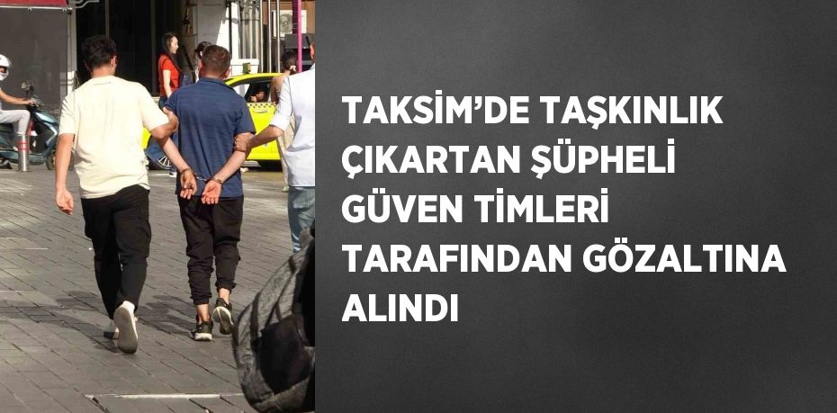 TAKSİM’DE TAŞKINLIK ÇIKARTAN ŞÜPHELİ GÜVEN TİMLERİ TARAFINDAN GÖZALTINA ALINDI