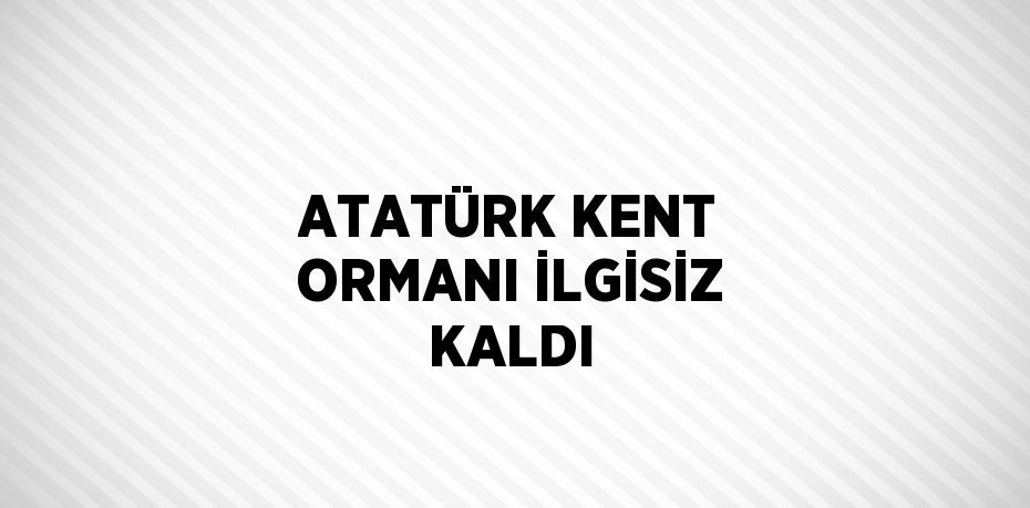 ATATÜRK KENT ORMANI İLGİSİZ KALDI