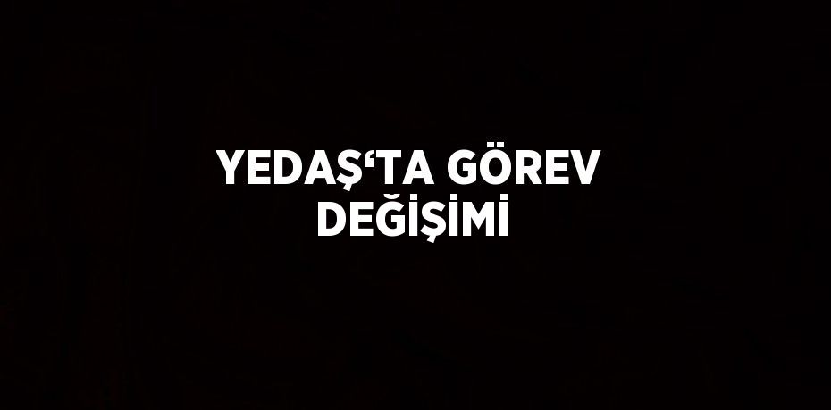 YEDAŞ‘TA GÖREV DEĞİŞİMİ