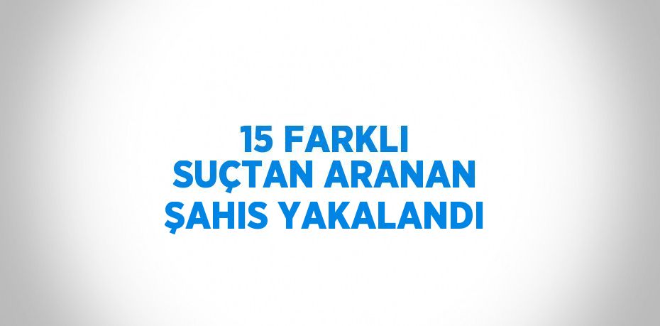 15 FARKLI SUÇTAN ARANAN ŞAHIS YAKALANDI