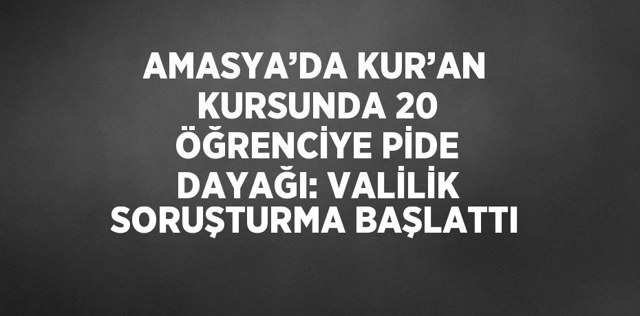 AMASYA’DA KUR’AN KURSUNDA 20 ÖĞRENCİYE PİDE DAYAĞI: VALİLİK SORUŞTURMA BAŞLATTI