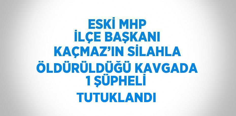 ESKİ MHP İLÇE BAŞKANI KAÇMAZ’IN SİLAHLA ÖLDÜRÜLDÜĞÜ KAVGADA 1 ŞÜPHELİ TUTUKLANDI