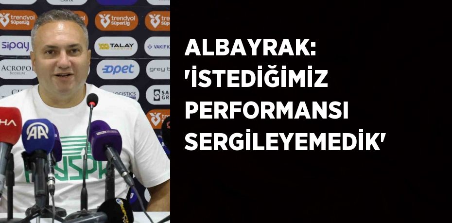 ALBAYRAK: 'İSTEDİĞİMİZ PERFORMANSI SERGİLEYEMEDİK'