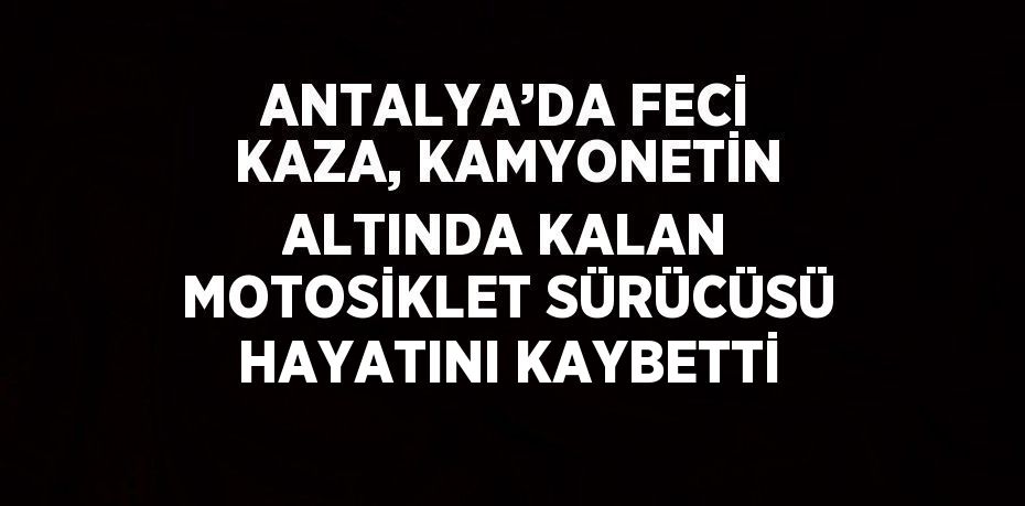 ANTALYA’DA FECİ KAZA, KAMYONETİN ALTINDA KALAN MOTOSİKLET SÜRÜCÜSÜ HAYATINI KAYBETTİ