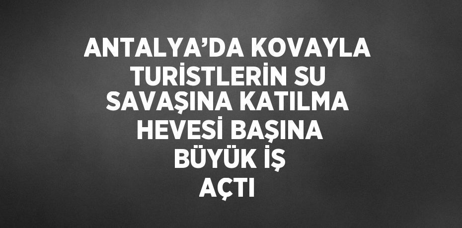 ANTALYA’DA KOVAYLA TURİSTLERİN SU SAVAŞINA KATILMA HEVESİ BAŞINA BÜYÜK İŞ AÇTI