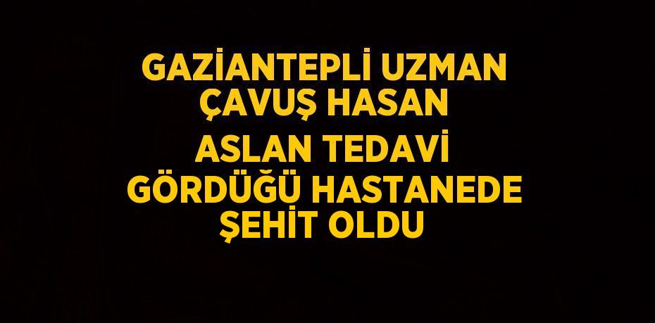 GAZİANTEPLİ UZMAN ÇAVUŞ HASAN ASLAN TEDAVİ GÖRDÜĞÜ HASTANEDE ŞEHİT OLDU