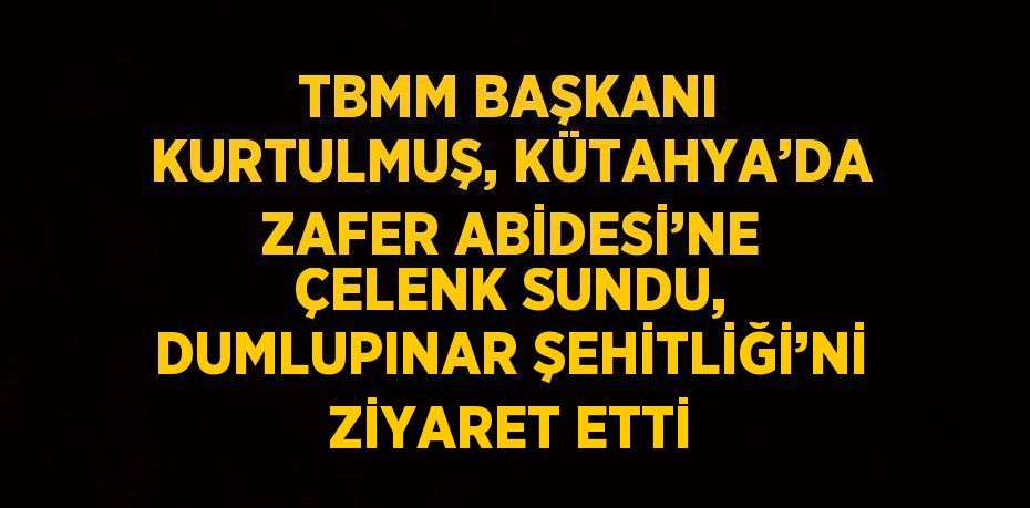 TBMM BAŞKANI KURTULMUŞ, KÜTAHYA’DA ZAFER ABİDESİ’NE ÇELENK SUNDU, DUMLUPINAR ŞEHİTLİĞİ’Nİ ZİYARET ETTİ