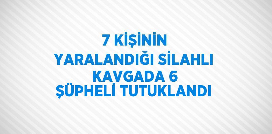 7 KİŞİNİN YARALANDIĞI SİLAHLI KAVGADA 6 ŞÜPHELİ TUTUKLANDI