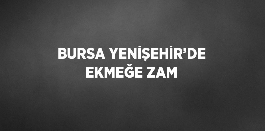 BURSA YENİŞEHİR’DE EKMEĞE ZAM