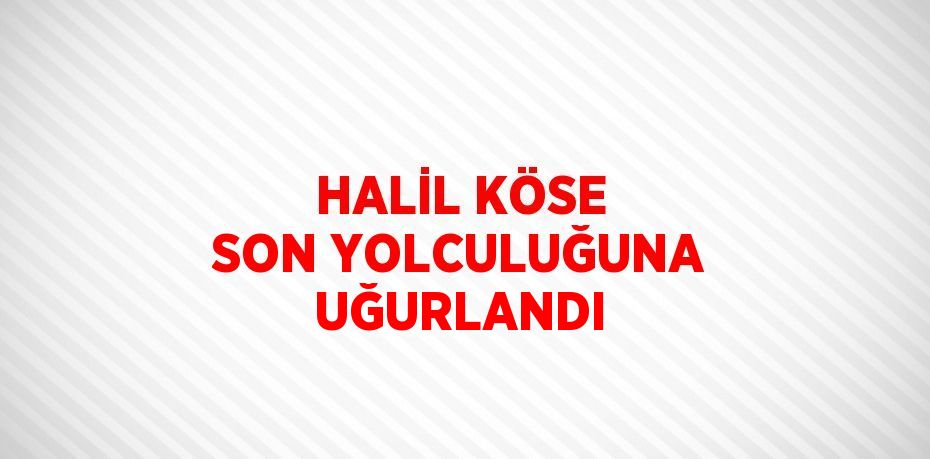 HALİL KÖSE SON YOLCULUĞUNA UĞURLANDI