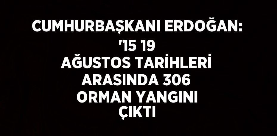 CUMHURBAŞKANI ERDOĞAN: '15 19 AĞUSTOS TARİHLERİ ARASINDA 306 ORMAN YANGINI ÇIKTI