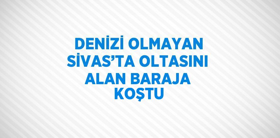 DENİZİ OLMAYAN SİVAS’TA OLTASINI ALAN BARAJA KOŞTU