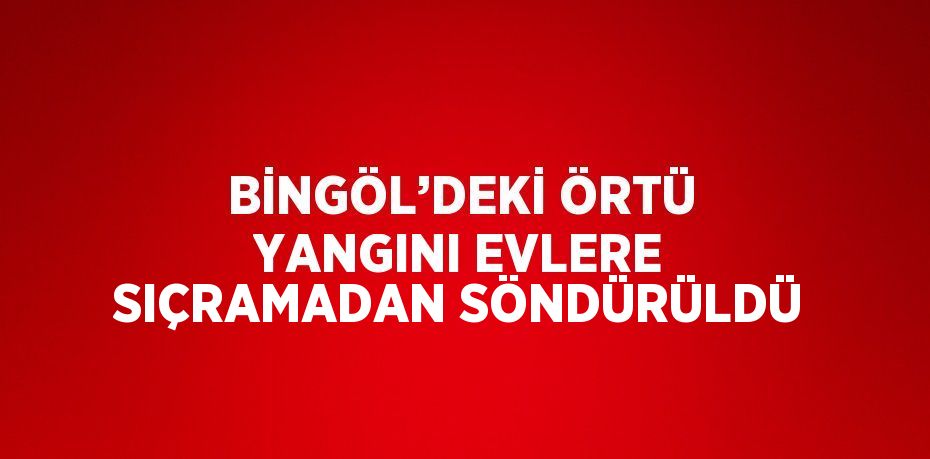 BİNGÖL’DEKİ ÖRTÜ YANGINI EVLERE SIÇRAMADAN SÖNDÜRÜLDÜ