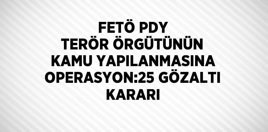 FETÖ PDY TERÖR ÖRGÜTÜNÜN KAMU YAPILANMASINA OPERASYON:25 GÖZALTI KARARI