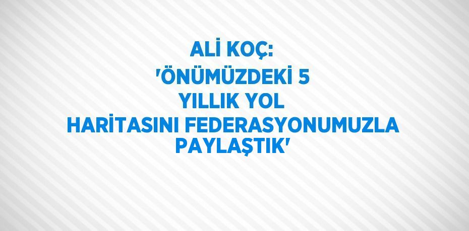 ALİ KOÇ: 'ÖNÜMÜZDEKİ 5 YILLIK YOL HARİTASINI FEDERASYONUMUZLA PAYLAŞTIK'